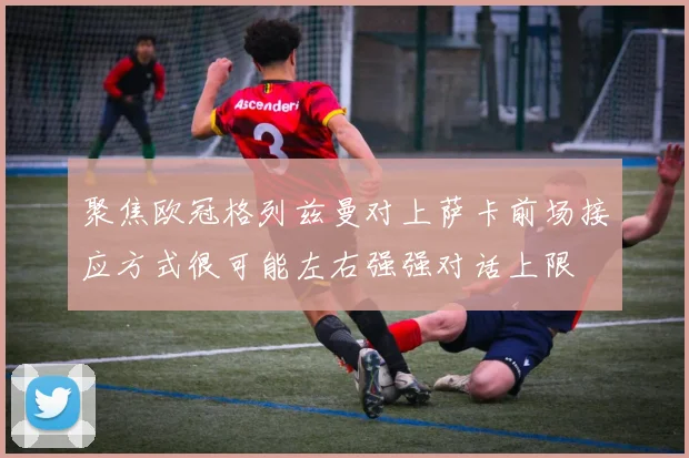 聚焦欧冠格列兹曼对上萨卡前场接应方式很可能左右强强对话上限