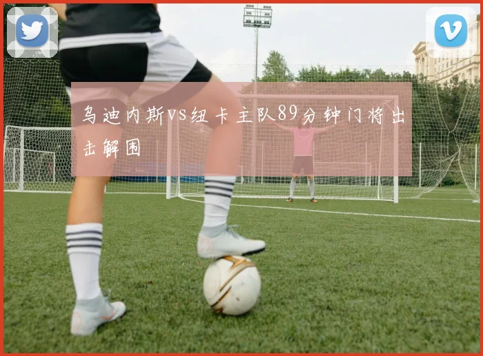 乌迪内斯vs纽卡主队89分钟门将出击解围