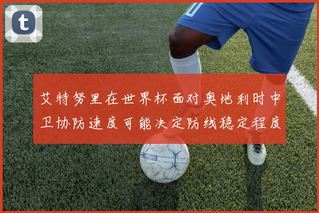 艾特努里在世界杯面对奥地利时中卫协防速度可能决定防线稳定程度