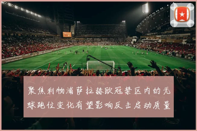 聚焦利物浦萨拉赫欧冠禁区内的无球跑位变化有望影响反击启动质量