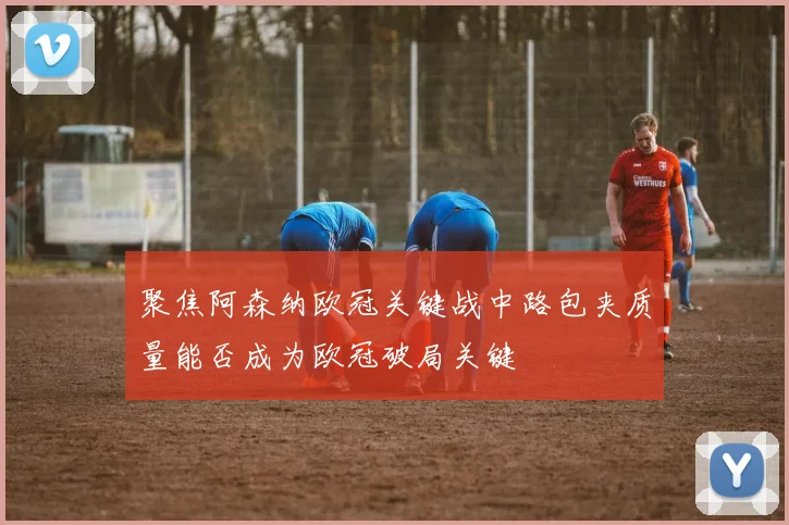 聚焦阿森纳欧冠关键战中路包夹质量能否成为欧冠破局关键