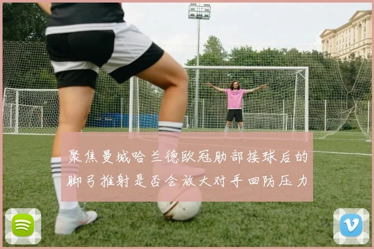聚焦曼城哈兰德欧冠肋部接球后的脚弓推射是否会放大对手回防压力