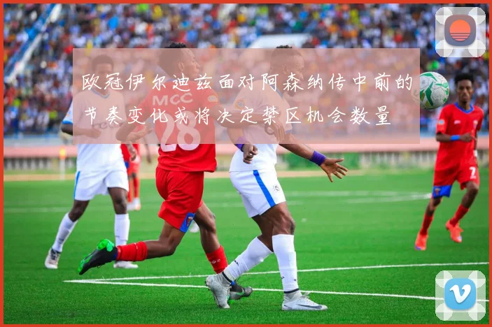 欧冠伊尔迪兹面对阿森纳传中前的节奏变化或将决定禁区机会数量
