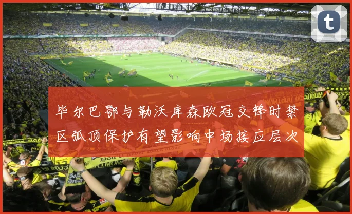 毕尔巴鄂与勒沃库森欧冠交锋时禁区弧顶保护有望影响中场接应层次