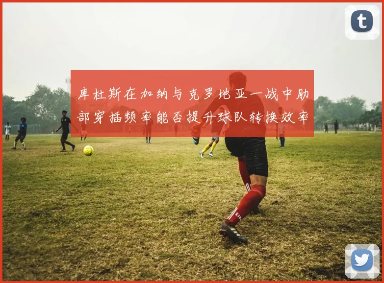 库杜斯在加纳与克罗地亚一战中肋部穿插频率能否提升球队转换效率