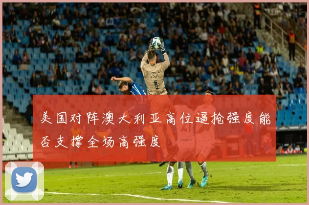 美国对阵澳大利亚高位逼抢强度能否支撑全场高强度