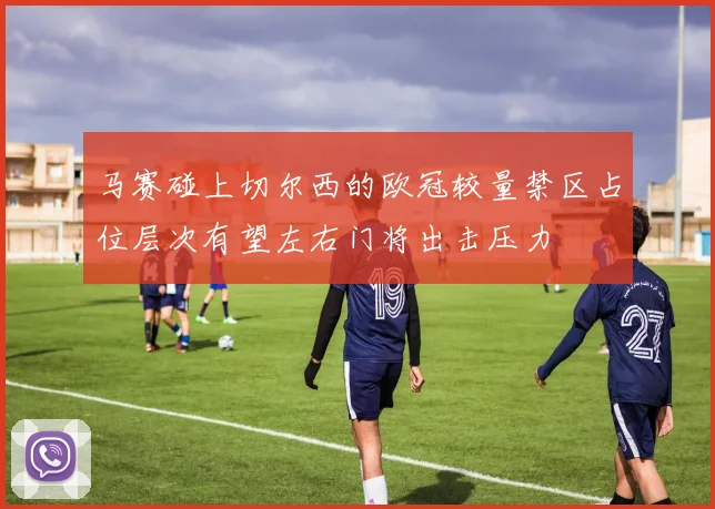马赛碰上切尔西的欧冠较量禁区占位层次有望左右门将出击压力