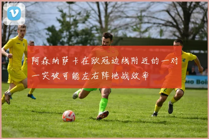 阿森纳萨卡在欧冠边线附近的一对一突破可能左右阵地战效率