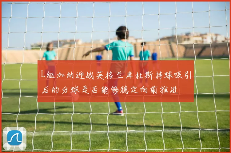 L组加纳迎战英格兰库杜斯持球吸引后的分球是否能够稳定向前推进