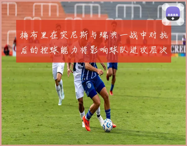 梅布里在突尼斯与瑞典一战中对抗后的控球能力将影响球队进攻层次
