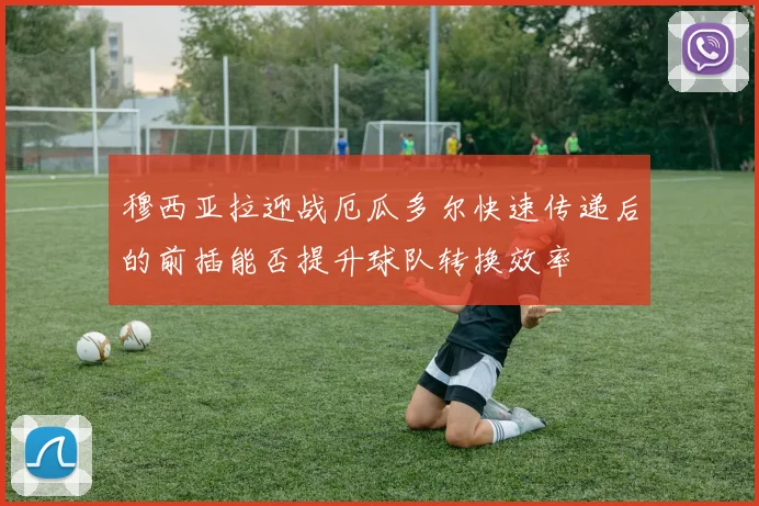 穆西亚拉迎战厄瓜多尔快速传递后的前插能否提升球队转换效率