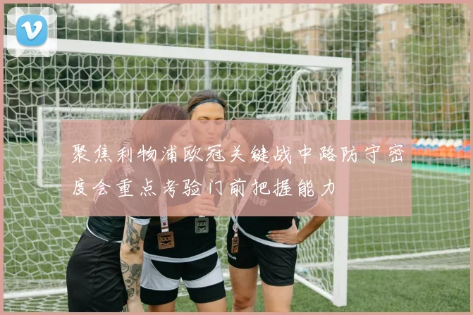 聚焦利物浦欧冠关键战中路防守密度会重点考验门前把握能力