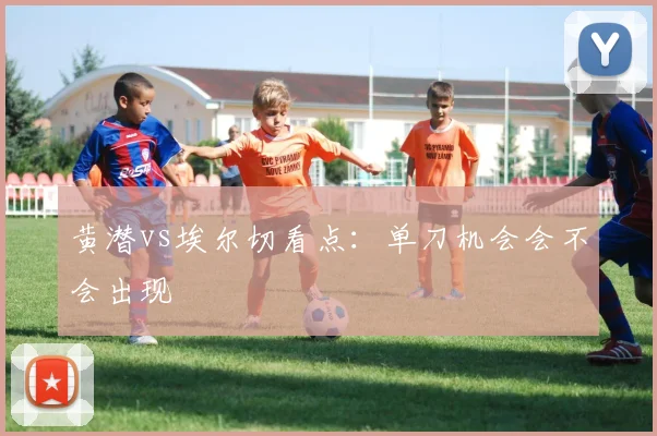 黄潜vs埃尔切看点：单刀机会会不会出现