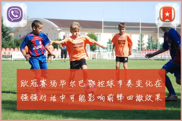 欧冠赛场毕尔巴鄂控球节奏变化在强强对话中可能影响前锋回撤效果
