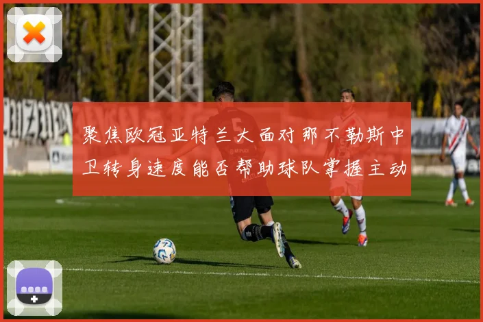 聚焦欧冠亚特兰大面对那不勒斯中卫转身速度能否帮助球队掌握主动