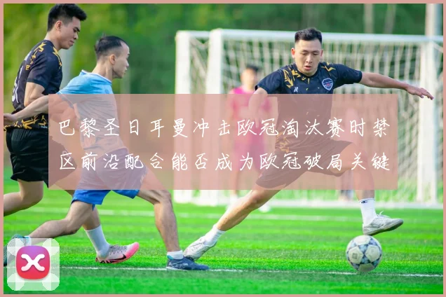 巴黎圣日耳曼冲击欧冠淘汰赛时禁区前沿配合能否成为欧冠破局关键